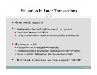 Valuation in Later Transactions
                                    11


   Always actively negotiated

   Often based on financial performance of the business
    ● Multiple of Revenue or EBITDA
    ● Likely future cash flow impact of product/service introductions


   May be opportunistic:
    ● Competitor with a strong takeover strategy
    ● Unforeseen market development changing competitive dynamics
    ● Major technology achievement drives acquisition activity

   IPO threshold ~$100 million in revenue and positive EBITDA

                                                                        4-Nov-12
 