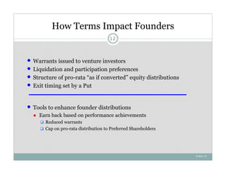 How Terms Impact Founders
                                       12



   Warrants issued to venture investors
   Liquidation and participation preferences
   Structure of pro-rata “as if converted” equity distributions
   Exit timing set by a Put


   Tools to enhance founder distributions
    ● Earn back based on performance achievements
       Reduced warrants
       Cap on pro-rata distribution to Preferred Shareholders




                                                                   4-Nov-12
 