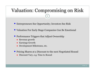 Valuation: Compromising on Risk
                                  5



    Entrepreneurs See Opportunity; Investors See Risk

    Valuation For Early Stage Companies Can Be Emotional

    Performance Triggers that Adjust Ownership
     ● Revenue growth
     ● Earnings Growth
     ● Development Milestones, etc.

    Pricing Shares at a Discount to the next Negotiated Round
     ● Discount Vary, e.g. Time to Round



                                                                 4-Nov-12
 