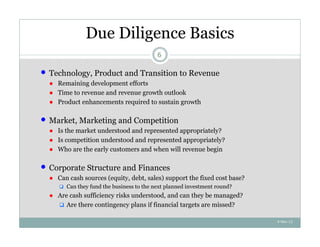 Due Diligence Basics
                                            6

   Technology, Product and Transition to Revenue
    ● Remaining development efforts
    ● Time to revenue and revenue growth outlook
    ● Product enhancements required to sustain growth

   Market, Marketing and Competition
    ● Is the market understood and represented appropriately?
    ● Is competition understood and represented appropriately?
    ● Who are the early customers and when will revenue begin

   Corporate Structure and Finances
    ● Can cash sources (equity, debt, sales) support the fixed cost base?
        Can they fund the business to the next planned investment round?
    ● Are cash sufficiency risks understood, and can they be managed?
       Are there contingency plans if financial targets are missed?

                                                                            4-Nov-12
 
