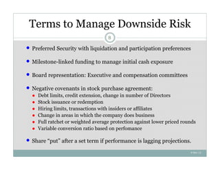 Terms to Manage Downside Risk
                                       8

   Preferred Security with liquidation and participation preferences

   Milestone-linked funding to manage initial cash exposure

   Board representation: Executive and compensation committees

   Negative covenants in stock purchase agreement:
    ●   Debt limits, credit extension, change in number of Directors
    ●   Stock issuance or redemption
    ●   Hiring limits, transactions with insiders or affiliates
    ●   Change in areas in which the company does business
    ●   Full ratchet or weighted average protection against lower priced rounds
    ●   Variable conversion ratio based on perfomance

   Share “put” after a set term if performance is lagging projections.
                                                                            4-Nov-12
 