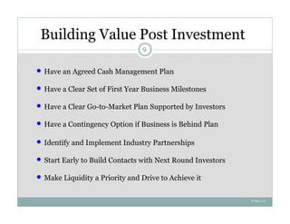Building Value Post Investment
                                  9


   Have an Agreed Cash Management Plan

   Have a Clear Set of First Year Business Milestones

   Have a Clear Go-to-Market Plan Supported by Investors

   Have a Contingency Option if Business is Behind Plan

   Identify and Implement Industry Partnerships

   Start Early to Build Contacts with Next Round Investors

   Make Liquidity a Priority and Drive to Achieve it

                                                              4-Nov-12
 