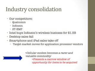 Industry	
  consolidation	
  	
  
•  Our competitors:
  •  Qualcomm
  •  Inﬁneon
  •  ST-EMP
•  Intel buys Inﬁneon’s wireless business for $1.5B
•  Desktop sales fall
•  Smartphone and iPad sales take off
  •  Target market moves for application processor vendors


              • Cellular modem becomes a rarer and
              valuable commodity
                     • Presents a narrow window of
                     opportunity for Icera to be acquired
              	
  
 