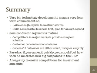 Summary	
  
•  Very big technology developments mean a very long-
   term commitment so:
  •  Raise enough capital to weather storms
  •  Build a successful business ﬁrst, plan for an exit second
•  Semiconductor segment is mature
  •  Competitors in major markets provide complete
     solution
  •  Customer concentration is intense
  •  Successful outcomes are either small, lucky or very big
•  Paradox: if you can exit quickly, you should but how
   then do we create new big companies in the UK?
•  Always try to create competitions for investment
   and exits

                                                                  21
 