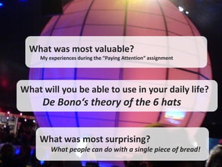 What was most valuable?
     My experiences during the “Paying Attention“ assignment




What will you be able to use in your daily life?
     De Bono‘s theory of the 6 hats


    What was most surprising?
         What people can do with a single piece of bread!
 