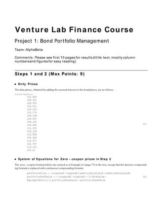 Venture Lab Finance Course
Project 1: Bond Portfolio Management
Team: AlphaBeta

Comments : Please see first 10 pages for results (little text, mostly column
numbersand figures for easy reading)


Steps 1 and 2 (Max Points: 9)

   Dirty Prices
The dirty prices, obtained by adding the accrued interest to the bond prices, are as follows :
Out[455]//TableForm=
             102.404
             100.261
             104.303
             101.521
             106.163
             101.775
             108.158
             100.647
             109.182
                                                                                                                   (1)
             103.665
             111.315
             100.109
             112.088
             106.649
             114.377
             102.787
             116.103
             105.61


   System of Equations for Zero - coupon prices in Step 2
The zero - coupon bond portfolio are created as in Example 4.3 (page 77) in the text, except that the discrete compound-
ing formula is replaced with continuous compounding formula.
             portfolioPrice     couponsB couponsA askPriceOriginalA askPriceOriginalB;
             portfolioFaceValue      couponsB couponsA  1 FaceValue;                                               (2)
             Exp SpotRate t t portfolioFaceValue portfolioFaceValue
 