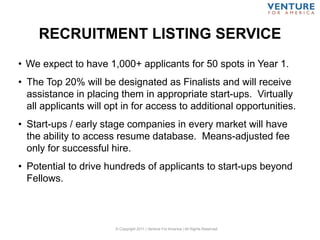 RECRUITMENT LISTING SERVICE
© Copyright 2011 | Venture For America | All Rights Reserved
• We expect to have 1,000+ applicants for 50 spots in Year 1.
• The Top 20% will be designated as Finalists and will receive
assistance in placing them in appropriate start-ups. Virtually
all applicants will opt in for access to additional opportunities.
• Start-ups / early stage companies in every market will have
the ability to access resume database. Means-adjusted fee
only for successful hire.
• Potential to drive hundreds of applicants to start-ups beyond
Fellows.
 