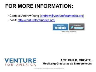 ACT. BUILD. CREATE.
Mobilizing Graduates as Entrepreneurs
• Contact: Andrew Yang (andrew@ventureforamerica.org)
• Visit: http://ventureforamerica.org/
FOR MORE INFORMATION:
Click on icons to open webpage
© Copyright 2011 | Venture For America | All Rights Reserved
 