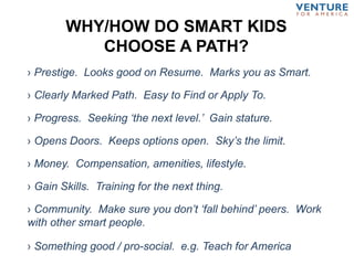 WHY/HOW DO SMART KIDS
CHOOSE A PATH?
› Prestige. Looks good on Resume. Marks you as Smart.
› Opens Doors. Keeps options open. Sky’s the limit.
› Community. Make sure you don’t ‘fall behind’ peers. Work
with other smart people.
› Clearly Marked Path. Easy to Find or Apply To.
› Something good / pro-social. e.g. Teach for America
› Progress. Seeking ‘the next level.’ Gain stature.
› Gain Skills. Training for the next thing.
› Money. Compensation, amenities, lifestyle.
 