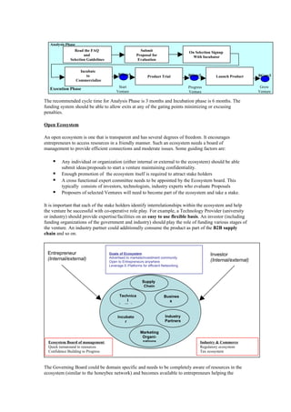 Analysis Phase
                Read the FAQ                            Submit                       On Selection Signup
                      and                             Proposal for                     With Incubator
              Selection Guidelines                     Evaluation

                      Incubate
                         to               BGate1              Product Trial          BGate2         Launch Product     BGate3
                    Commercialize
                                          Start                                      Progress                           Grow
   Execution Phase
                                         Venture                                     Venture                           Venture

The recommended cycle time for Analysis Phase is 3 months and Incubation phase is 6 months. The
funding system should be able to allow exits at any of the gating points minimizing or excusing
penalties.

Open Ecosystem

An open ecosystem is one that is transparent and has several degrees of freedom. It encourages
entrepreneurs to access resources in a friendly manner. Such an ecosystem needs a board of
management to provide efficient connections and moderate issues. Some guiding factors are:

        Any individual or organization (either internal or external to the ecosystem) should be able
         submit ideas/proposals to start a venture maintaining confidentiality.
        Enough promotion of the ecosystem itself is required to attract stake holders
        A cross functional expert committee needs to be appointed by the Ecosystem board. This
         typically consists of investors, technologists, industry experts who evaluate Proposals
        Proposers of selected Ventures will need to become part of the ecosystem and take a stake.

It is important that each of the stake holders identify interrelationships within the ecosystem and help
the venture be successful with co-operative role play. For example, a Technology Provider (university
or industry) should provide expertise/facilities on an easy to use flexible basis. An investor (including
funding organizations of the government and industry) should play the role of funding various stages of
the venture. An industry partner could additionally consume the product as part of the B2B supply
chain and so on.



 Entrepreneur                        Goals of Ecosystem                                          Investor
 (Internal/external)                 Advertised to markets/investment community
                                     Open to Entrepreneurs anywhere                              (Internal/external)
                                     Leverage E-Platforms for efficient Networking



                                                          Supply
                                                           Chain

                                           Technica                     Busines
                                                l                         s
                                           Institutes


                                          Incubato                       Industry
                                              r                          Partners

                                                         Marketing
                                                          Organi-
  Ecosystem Board of management                           zations                           Industry & Commerce
  Quick turnaround to resources                                                             Regulatory ecosystem
  Confidence Building to Progress                                                           Tax ecosystem
       To next stage

The Governing Board could be domain specific and needs to be completely aware of resources in the
ecosystem (similar to the honeybee network) and becomes available to entrepreneurs helping the
 
