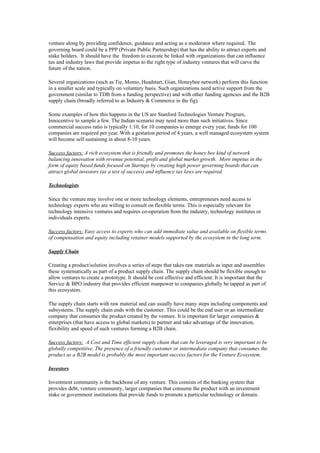 venture along by providing confidence, guidance and acting as a moderator where required. The
governing board could be a PPP (Private Public Partnership) that has the ability to attract experts and
stake holders. It should have the freedom to execute be linked with organizations that can influence
tax and industry laws that provide impetus to the right type of industry ventures that will carve the
future of the nation.

Several organizations (such as Tie, Momo, Headstart, Gian, Honeybee network) perform this function
in a smaller scale and typically on voluntary basis. Such organizations need active support from the
government (similar to TDB from a funding perspective) and with other funding agencies and the B2B
supply chain (broadly referred to as Industry & Commerce in the fig).

Some examples of how this happens in the US are Stanford Technologies Venture Program,
Innocentive to sample a few. The Indian scenario may need more than such initiatives. Since
commercial success ratio is typically 1:10, for 10 companies to emerge every year, funds for 100
companies are required per year. With a gestation period of 4 years, a well managed ecosystem system
will become self sustaining in about 8-10 years.

Success factors: A rich ecosystem that is friendly and promotes the honey bee kind of network
balancing innovation with revenue potential, profit and global market growth. More impetus in the
form of equity based funds focused on Startups by creating high power governing boards that can
attract global investors (as a test of success) and influence tax laws are required.

Technologists

Since the venture may involve one or more technology elements, entrepreneurs need access to
technology experts who are willing to consult on flexible terms. This is especially relevant for
technology intensive ventures and requires co-operation from the industry, technology institutes or
individuals experts.

Success factors: Easy access to experts who can add immediate value and available on flexible terms
of compensation and equity including retainer models supported by the ecosystem in the long term.

Supply Chain

Creating a product/solution involves a series of steps that takes raw materials as input and assembles
these systematically as part of a product supply chain. The supply chain should be flexible enough to
allow ventures to create a prototype. It should be cost effective and efficient. It is important that the
Service & BPO industry that provides efficient manpower to companies globally be tapped as part of
this ecosystem.

The supply chain starts with raw material and can usually have many steps including components and
subsystems. The supply chain ends with the customer. This could be the end user or an intermediate
company that consumes the product created by the venture. It is important for larger companies &
enterprises (that have access to global markets) to partner and take advantage of the innovation,
flexibility and speed of such ventures forming a B2B chain.

Success factors: A Cost and Time efficient supply chain that can be leveraged is very important to be
globally competitive. The presence of a friendly customer or intermediate company that consumes the
product as a B2B model is probably the most important success factors for the Venture Ecosystem.

Investors

Investment community is the backbone of any venture. This consists of the banking system that
provides debt, venture community, larger companies that consume the product with an investment
stake or government institutions that provide funds to promote a particular technology or domain.
 