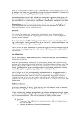 There are several government initiatives such as TDB, TDPU which provide entrepreneurship support
at incubation level. These need to become part of a larger ecosystem mentioned above in order to move
from small-medium sector to globally competitive product ventures,

Entrepreneurs require different type of funding (seed, angel, debt etc.) at various stages. Just as in the
case of a supply chain this starts with seed funding at the early stage and moves to debt at later stages
and ends with an IPO or Private Equity or Acquisition by a larger company in the product value chain.

Success factors: A focused investment system that provides the investment for a specific phase and
exits allowing other parts of the investment system to take over. This is probably one of the most
important success factors for the Venture Ecosystem.

Incubators

The purpose of an incubator is to create a concept product quickly as part of a startup friendly
ecosystem. Prototype should provide enough insight to refine the venture and attract both potential
investors and B2B customers.

It should provide all the vital life sustaining parameters that new ventures need at literally no upfront
cost. For a technology venture this typically quick access to technology, manufacturing, expertise and
other resources that are required to create a prototype.

Success factors: The ability to fan-out quickly and provide resources virtually at no upfront cost or on
equity basis and creating a prototype with a clear exit plan. Maintaining complete confidentiality is
very important.

Tax & Legal Issues

The tax system in India is export friendly and passive to the local industry with very little impetus for
local product development.

While the FDI (foreign direct investment) to the service industry (through EOU’s) provides foreign
exchange inflow, what is often overlooked is that India is also a big consumer of products as well. The
foreign exchange outflow at the product level can be comparable or in some cases even exceed the
inflow. This higher outflow can be prevented if products are developed and manufactured within the
country. This requires a long term strategy and plan from a taxation point of view.

Success factors: The tax laws at the least needs to provide a level playing field for local products &
innovation. These can be in the form of tax holidays for new ventures that are R&D intensive or by
providing import concessions at the raw material level for production of such products, and also
reducing taxation at various points of the supply chain including akin to STPI. This could also be in
the form of encouraging multinational companies to become IPO in the country and become part of the
local economy.

Performance Measures

Performance measures for the Venture should be defined right in the beginning so that the degrees of
freedom, latitude and goals are clear to all the stake holders.

Several companies (e.g. Motorola) follow a Product Gate System to monitor performance and provide
mechanisms to either (1) open the gate and continue (2) change the plan and continue or (3) exit, based
on clear performance measures. These could be adapted to the venture system as follows:

    A. Ecosystem:
        Completeness of all stakeholders (investment, institutions, B2B etc.) with a continuous
             improvement model
            Promotion & Awareness to entrepreneurship community
 