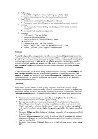 B. Technologists
          Availability of experts in Science, Technology and Industry experts
          Number of domains covered (e.g. bio-technology, telecomm etc.)
      C. Supply Chain
          Completeness, Variety and Cost and Cycle time efficiency
          Co-operative system with willingness to take initiative and response to incentives
      D. Investors
          No. of seed, angle, Venture, Banking and other types of participating investment
             communities
          Investment Cycle time, Gestation period etc.
      E. Incubators:
          Cycle time to (1) Start and (2) Exit
          Number on ongoing incubations
          Ratio of Incubation to Commercial Ventures Started
      F. The Venture Itself
          Financial : IRR, NPV, Cash Flow +ve cycle
          Market : Cost Vs Value, Funnel Size Vs Order book, Pull Vs Push
          Product: Cycle time, Quality, Support, Customer feedback

Summary

Product development has a long gestation period but can provide much higher return value to the
country’s economy. Economics of a Venture Ecosystem should have a portfolio of high value products
& solutions that can sustain overall profitability. In a global economy, it is important to create globally
competitive products that can be marketed & sold globally. Compared with developing the same
product in the service industry low down in the value chain, a product venture can bring in much
more foreign exchange creating a stronger sustained economic growth for the country retaining
profit pools.

In order to increase the growth of such startup product ventures it is necessary to create an Open and
Rich Startup Ecosystem that is user friendly and well promoted. Such an ecosystem needs to be
managed by a Board that is driven by goals such as Globalization & Profitability. This will attract
Investors all around. The governing board should also have high visibility and be in a position to
influence industry and tax laws.

Conclusions

New Ventures have the potential to create globally competitive products that increase Foreign
Exchange flowing into the country’s economy. There are several initiatives required on the part of the
government, industry, universities, and the banking/finance organizations to promote such high value
Globally Competitive Product Development Ventures in India. Some of these steps are listed below.

       Create a rich ecosystem managed by a powerful governing board that drives Product
        Development Initiatives that win in the global markets.
       Leverage web based networking (such as Headstart), off/online Social networking (such as
        Momo, Pluggd.in) and Honeybee networking to catalyze connections in such an ecosystem.
       Modify Local tax laws to become friendly to new Ventures and provide a level playing field
        with export oriented units and save higher foreign exchange outflow that happens at product
        level.
       Encourage B2B partnerships of startups with larger companies to leverage products and win
        in global markets
       Encourage Service companies (that typically do not invest in R&D) to partner with Venture
        startups providing their services locally and also encourage to invest in such an ecosystems to
        reap long term benefits.
       Extend tax concessions to EOUs only if they invest in R&D or in local ventures or have a local
        IPO.
 
