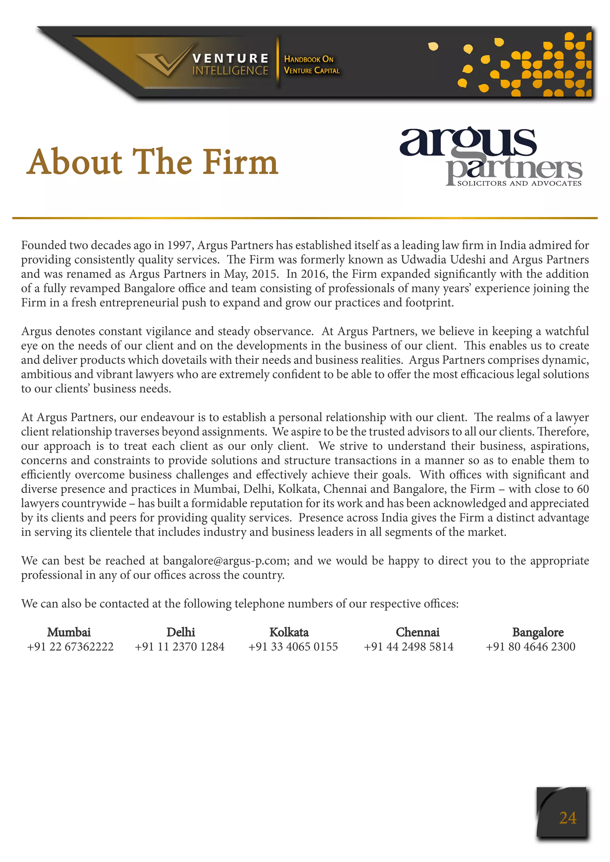 24
About The Firm
Founded two decades ago in 1997, Argus Partners has established itself as a leading law firm in India admired for
providing consistently quality services. The Firm was formerly known as Udwadia Udeshi and Argus Partners
and was renamed as Argus Partners in May, 2015. In 2016, the Firm expanded significantly with the addition
of a fully revamped Bangalore office and team consisting of professionals of many years’ experience joining the
Firm in a fresh entrepreneurial push to expand and grow our practices and footprint.
Argus denotes constant vigilance and steady observance. At Argus Partners, we believe in keeping a watchful
eye on the needs of our client and on the developments in the business of our client. This enables us to create
and deliver products which dovetails with their needs and business realities. Argus Partners comprises dynamic,
ambitious and vibrant lawyers who are extremely confident to be able to offer the most efficacious legal solutions
to our clients’ business needs.
At Argus Partners, our endeavour is to establish a personal relationship with our client. The realms of a lawyer
client relationship traverses beyond assignments. We aspire to be the trusted advisors to all our clients. Therefore,
our approach is to treat each client as our only client. We strive to understand their business, aspirations,
concerns and constraints to provide solutions and structure transactions in a manner so as to enable them to
efficiently overcome business challenges and effectively achieve their goals. With offices with significant and
diverse presence and practices in Mumbai, Delhi, Kolkata, Chennai and Bangalore, the Firm – with close to 60
lawyers countrywide – has built a formidable reputation for its work and has been acknowledged and appreciated
by its clients and peers for providing quality services. Presence across India gives the Firm a distinct advantage
in serving its clientele that includes industry and business leaders in all segments of the market.
We can best be reached at bangalore@argus-p.com; and we would be happy to direct you to the appropriate
professional in any of our offices across the country.
We can also be contacted at the following telephone numbers of our respective offices:
Mumbai	 Delhi	 Kolkata	 Chennai Bangalore
+91 22 67362222	 +91 11 2370 1284	 +91 33 4065 0155 	 +91 44 2498 5814 +91 80 4646 2300
 