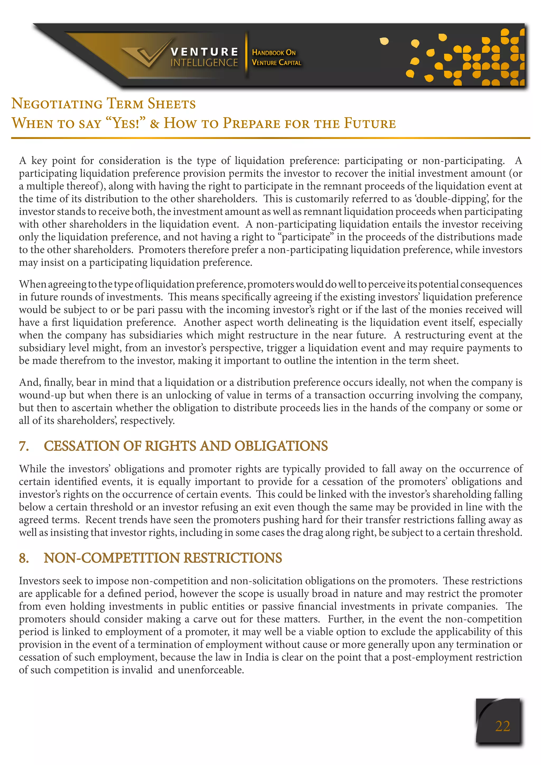 22
Negotiating Term Sheets
When to say “Yes!” & How to Prepare for the Future
A key point for consideration is the type of liquidation preference: participating or non-participating. A
participating liquidation preference provision permits the investor to recover the initial investment amount (or
a multiple thereof), along with having the right to participate in the remnant proceeds of the liquidation event at
the time of its distribution to the other shareholders. This is customarily referred to as ‘double-dipping’, for the
investorstandstoreceiveboth,theinvestmentamountaswellasremnantliquidationproceedswhenparticipating
with other shareholders in the liquidation event. A non-participating liquidation entails the investor receiving
only the liquidation preference, and not having a right to “participate” in the proceeds of the distributions made
to the other shareholders. Promoters therefore prefer a non-participating liquidation preference, while investors
may insist on a participating liquidation preference.
Whenagreeingtothetypeofliquidationpreference,promoterswoulddowelltoperceiveitspotentialconsequences
in future rounds of investments. This means specifically agreeing if the existing investors’ liquidation preference
would be subject to or be pari passu with the incoming investor’s right or if the last of the monies received will
have a first liquidation preference. Another aspect worth delineating is the liquidation event itself, especially
when the company has subsidiaries which might restructure in the near future. A restructuring event at the
subsidiary level might, from an investor’s perspective, trigger a liquidation event and may require payments to
be made therefrom to the investor, making it important to outline the intention in the term sheet.
And, finally, bear in mind that a liquidation or a distribution preference occurs ideally, not when the company is
wound-up but when there is an unlocking of value in terms of a transaction occurring involving the company,
but then to ascertain whether the obligation to distribute proceeds lies in the hands of the company or some or
all of its shareholders’, respectively.
7.	 CESSATION OF RIGHTS AND OBLIGATIONS
While the investors’ obligations and promoter rights are typically provided to fall away on the occurrence of
certain identified events, it is equally important to provide for a cessation of the promoters’ obligations and
investor’s rights on the occurrence of certain events. This could be linked with the investor’s shareholding falling
below a certain threshold or an investor refusing an exit even though the same may be provided in line with the
agreed terms. Recent trends have seen the promoters pushing hard for their transfer restrictions falling away as
well as insisting that investor rights, including in some cases the drag along right, be subject to a certain threshold.
8.	 NON-COMPETITION RESTRICTIONS
Investors seek to impose non-competition and non-solicitation obligations on the promoters. These restrictions
are applicable for a defined period, however the scope is usually broad in nature and may restrict the promoter
from even holding investments in public entities or passive financial investments in private companies. The
promoters should consider making a carve out for these matters. Further, in the event the non-competition
period is linked to employment of a promoter, it may well be a viable option to exclude the applicability of this
provision in the event of a termination of employment without cause or more generally upon any termination or
cessation of such employment, because the law in India is clear on the point that a post-employment restriction
of such competition is invalid and unenforceable.
 