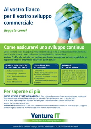 al vostro fianco
per il vostro sviluppo
commerciale
(leggete come)



Come assicurarvi uno sviluppo continuo
Oggi occorrono nuovi mezzi per lo sviluppo commerciale come la conoscenza dei mercati interna-
zionali e gli strumenti basati sulle nuove tecnologie della comunicazione.
venture It offre alle aziende che vogliono continuare a competere sul mercato globale un
approccio diretto e pragmatico attraverso questi servizi:

  InternazIonalIzzazIone                    GovernanCe, rISk                           marketInG
  In USa e area BalCanICa                   & ComplIanCe                               & ComUnICazIone
  ? Analisi di posizionamento               ? Consulenza IT                            Lattivit diretta di presentazione
  ? Studio dei target e dei mercati         ? Analisi dei requisiti nazionali ed in-   e promozione della vostra azienda
                                            ternazionali di conformit                 e dei vostri prodotti nei confronti
  ? Ricerca di partner e distributori       ? Definizione dei controlli e dei piani    di clienti e prospect, integrando
  ? Apertura di filiali                     di adeguamento                             strumenti istituzionali e non con-
                                            ? Implementazione dellinfrastruttura      venzionali.
  ? Ricerca di finanziamenti                tecnologica




per saperne di pi
Siamo sempre a vostra disposizione. Oltre a visitare il nostro sito (www.ventureit.it) potete raggiungerci
direttamente contattando Andrea Boscolo, Partner Venture IT (boscolo@ventureit.it e +39 348 6105107).
In un incontro di persona potrete esporre le vostre esigenze e potremo iniziare a darvi un aiuto concreto.
Venture IT  partner di Venture USA.
venture USa (www.venture-usa.com)  una societ specializzata nella fornitura di servizi di analisi strategica e supporto
operativo legati ai processi di internazionalizzazione nel mercato nord americano.




                                         Venture IT
                                        ...driving results in a changing world

             Venture IT srl C Via Dino Compagni 5 C 20131 Milano C CF/PI: 07313170966 - www.ventureit.it
 