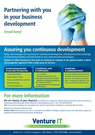 partnering with you
in your business
development
(read how)



assuring you continuous development
Today, new strategies are necessary for commercial development, including extensive knowledge
of international markets and tools based on new communication technologies.
venture It offers businesses that want to continue to compete in the global market a direct
and pragmatic approach with a wide array of services.

  InternatIonalIzatIon                     GovernanCe, rISk                       marketInG
  In USa and the BalCanS                   & ComplIanCe                           & CommUnICatIonS
  ? Positioning analysis                   ? IT consulting                        Direct presentation and promotional
  ? Target market studies                  ? National requirements and            activities of your business and your
                                           international conformity analysis      products to customers and pros-
  ? Partner and distributor searches       ? Definition of controls/regulations   pects, integrating traditional and
  ? Branch openings                        and adaptation plans                   non-conventional marketing tools.
  ? Financing exploration                  ? Implementation of technological
                                           infrastructures




For more information
We are always at your disposal. In addition to visiting our website (www.ventureit.it), you can reach us
contacting Andrea Boscolo, Partner Venture IT (boscolo@ventureit.it and +39 348 6105107).
With an in person meeting, we can explore your specific requirements and discuss a concrete plan of action.
Venture IT is a Partner of Venture USA.
venture USa (www.venture-usa.com) is a business unit skilled in strategic analysis services and operations support to
companies entering the North American marketplace.




                                        Venture IT
                                       ...driving results in a changing world

            Venture IT srl C Via Dino Compagni 5 C 20131 Milano C CF/PI: 07313170966 - www.ventureit.it
 