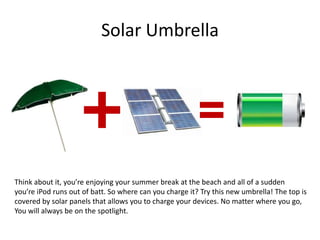 Solar Umbrella
Think about it, you’re enjoying your summer break at the beach and all of a sudden
you’re iPod runs out of batt. So where can you charge it? Try this new umbrella! The top is
covered by solar panels that allows you to charge your devices. No matter where you go,
You will always be on the spotlight.
 