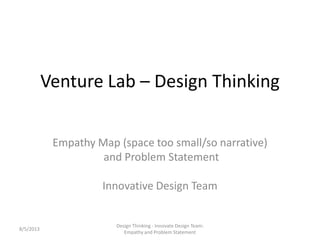 Venture Lab – Design Thinking
Empathy Map (space too small/so narrative)
and Problem Statement
Innovative Design Team
8/5/2013
Design Thinking - Innovate Design Team:
Empathy and Problem Statement
 