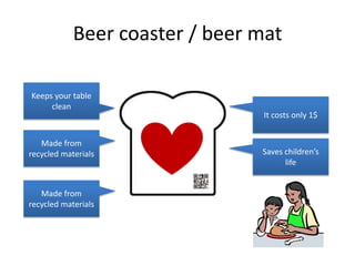 Beer coaster / beer mat

Keeps your table
     clean
                                It costs only 1$


   Made from
recycled materials              Saves children’s
                                      life


   Made from
recycled materials
 