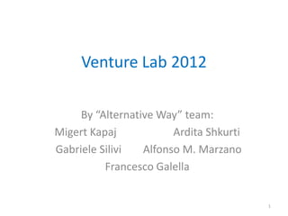 Venture Lab 2012

     By “Alternative Way” team:
Migert Kapaj            Ardita Shkurti
Gabriele Silivi   Alfonso M. Marzano
          Francesco Galella


                                         1
 