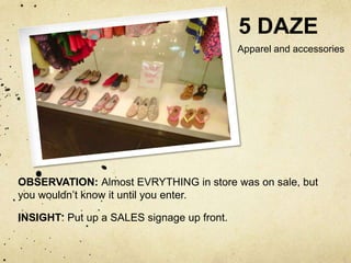 5 DAZE
                                            Apparel and accessories




OBSERVATION: Almost EVRYTHING in store was on sale, but
you wouldn’t know it until you enter.

INSIGHT: Put up a SALES signage up front.
 
