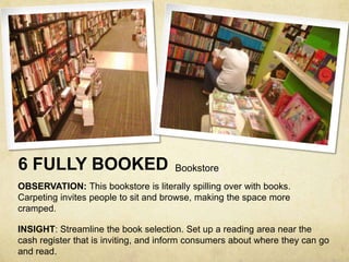 6 FULLY BOOKED                        Bookstore
OBSERVATION: This bookstore is literally spilling over with books.
Carpeting invites people to sit and browse, making the space more
cramped.

INSIGHT: Streamline the book selection. Set up a reading area near the
cash register that is inviting, and inform consumers about where they can go
and read.
 