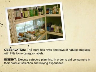 OBSERVATION: The store has rows and rows of natural products,
with little to no category labels.

INSIGHT: Execute category planning, in order to aid consumers in
their product selection and buying experience.
 