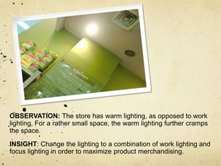 OBSERVATION: The store has warm lighting, as opposed to work
lighting. For a rather small space, the warm lighting further cramps
the space.
INSIGHT: Change the lighting to a combination of work lighting and
focus lighting in order to maximize product merchandising.
 