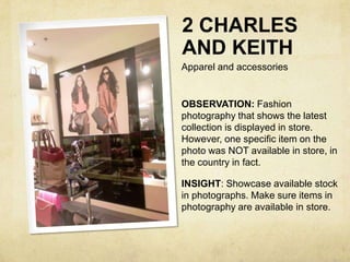 2 CHARLES
AND KEITH
Apparel and accessories


OBSERVATION: Fashion
photography that shows the latest
collection is displayed in store.
However, one specific item on the
photo was NOT available in store, in
the country in fact.

INSIGHT: Showcase available stock
in photographs. Make sure items in
photography are available in store.
 