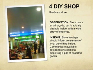4 DIY SHOP
Hardware store


OBSERVATION: Store has a
small façade, but is actually
sizeable inside, with a wide
array of offerings.

INSIGHT: Store frontage
should inform consumers of
what they’ll find inside.
Communicate available
categories instead of a
displaying a pile of assorted
goods
 