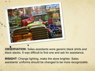 OBSERVATION: Sales assistants wore generic black shirts and
black slacks. It was difficult to find one and ask for assistance.

INSIGHT: Change lighting, make the store brighter. Sales
assistants’ uniforms should be changed to be more recognizable.
 