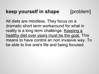 keep yourself in shape            [problem]
All diets are mindless. They focus on a
dramatic short term workaround for what in
reality is a long term challenge. Keeping a
healthy diet over years must be the goal. This
means to have control an non invasive way. To
be able to live one's life and being focused.
 