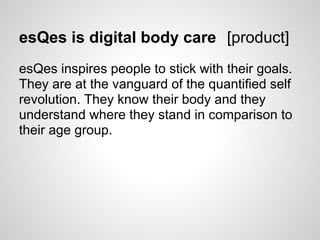 esQes is digital body care [product]
esQes inspires people to stick with their goals.
They are at the vanguard of the quantified self
revolution. They know their body and they
understand where they stand in comparison to
their age group.
 