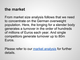 the market
From market size analysis follows that we need
to concentrate on the German overweight
population. Here, the longing for a slender body
generates a turnover in the order of hundreds
of millions of Euros each year. And single
competitors generate turnover up to 80m
Euros.

Please refer to our market analysis for further
details.
 