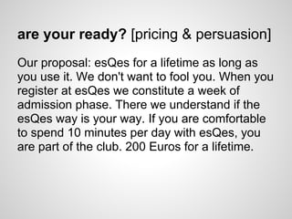 are your ready? [pricing & persuasion]
Our proposal: esQes for a lifetime as long as
you use it. We don't want to fool you. When you
register at esQes we constitute a week of
admission phase. There we understand if the
esQes way is your way. If you are comfortable
to spend 10 minutes per day with esQes, you
are part of the club. 200 Euros for a lifetime.
 