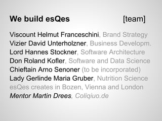 We build esQes                     [team]
Viscount Helmut Franceschini, Brand Strategy
Vizier David Unterholzner, Business Developm.
Lord Hannes Stockner, Software Architecture
Don Roland Kofler, Software and Data Science
Chieftain Arno Senoner (to be incorporated)
Lady Gerlinde Maria Gruber, Nutrition Science
esQes creates in Bozen, Vienna and London
Mentor Martin Drees, Coliqiuo.de
 