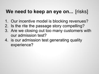 We need to keep an eye on... [risks]
1. Our incentive model is blocking revenues?
2. Is the rite the passage story compelling?
3. Are we closing out too many customers with
   our admission test?
4. is our admission test generating quality
   experience?
 
