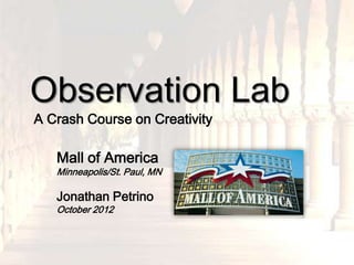 Observation Lab
A Crash Course on Creativity

   Mall of America
   Minneapolis/St. Paul, MN

   Jonathan Petrino
   October 2012
 