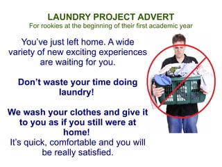 LAUNDRY PROJECT ADVERT
     For rookies at the beginning of their first academic year

   You’ve just left home. A wide
variety of new exciting experiences
         are waiting for you.

  Don’t waste your time doing
           laundry!

We wash your clothes and give it
    to you as if you still were at
               home!
It’s quick, comfortable and you will
         be really satisfied.
 