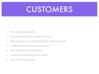 CUSTOMERS

•   Most of the customers go alone,

•   the average of the age of the customers is 30-70 years

•   When the customers enters the store they tend to walk in the same path

•   customers stay on average in the store 15 minutes

•   Most of the customer touch the products

•   most of the customers appear to be on a mission

•   more of 90% buy some product
 
