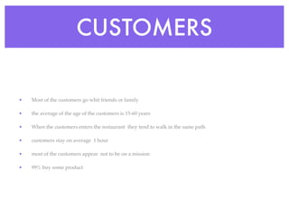 CUSTOMERS

•   Most of the customers go whit friends or family

•   the average of the age of the customers is 15-60 years

•   When the customers enters the restaurant they tend to walk in the same path

•   customers stay on average 1 hour

•   most of the customers appear not to be on a mission

•   99% buy some product
 