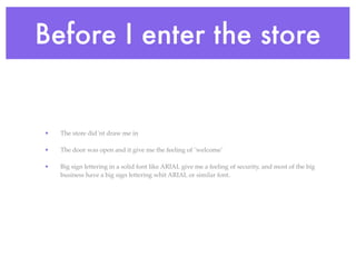Before I enter the store


•   The store did´nt draw me in

•   The door was open and it give me the feeling of ¨welcome¨

•   Big sign lettering in a solid font like ARIAL give me a feeling of security, and most of the big
    business have a big sign lettering whit ARIAL or similar font.
 