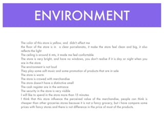 ENVIRONMENT
The color of this store is yellow, and didn't affect me
the ﬂoor of the store is in a clear porcelanato, it make the store feel clean and big, it also
reﬂects the light
The ceiling is around 6 mts, it made me feel confortable
The store is very bright, and have no windows, you don't realise if it is day or night when you
are in the store
The environment is not loud
They play some soft music and some promotion of products that are in sale
The store is warm
The store is crowed with merchandise
The store doesn't have a distinctive smell
The cash register are in the entrance
The security in the store is very visible
I will like to spend in the store more than 15 minutes
I think that this store inﬂuence the perceived value of the merchandise, people can think is
cheaper than other groceries stores because it is not a fancy grocery, but i have compare some
prices with fancy stores and there is not difference in the price of most of the products.
 