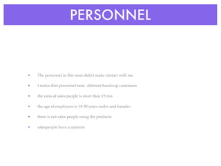 PERSONNEL



•   The personnel in this store didn't make contact with me

•   I notice that personnel treat different handicap customers

•   the ratio of sales people is more than 15 mts

•   the age of employees is 18-30 years males and females

•   there is not sales people using the products

•   salespeople have a uniform
 