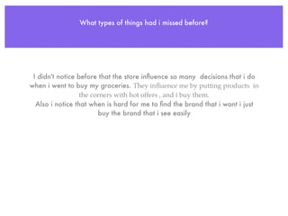 What types of things had i missed before?




 I didn't notice before that the store inﬂuence so many decisions that i do
when i went to buy my groceries. They inﬂuence me by putting products in
                  the corners with hot offers , and i buy them.
  Also i notice that when is hard for me to ﬁnd the brand that i want i just
                        buy the brand that i see easily
 