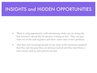 INSIGHTS and HIDDEN OPPORTUNITIES




  •   There is a big opportunity with advertising while you are doing the
      line, because i spend like 10 minutes waiting on line . They can put
      some tvs in the cash registers and show some sales or new products

  •   Also they can encourage people to use some of the electronic products
      that they sell, because they are in boxes locked and they don't have a
      trial version and no sales person around.
 