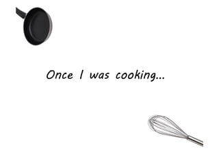 Once I was cooking…
 