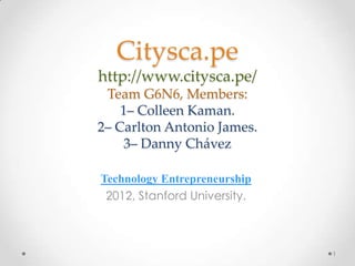 Citysca.pe
http://www.citysca.pe/
 Team G6N6, Members:

1– Carlton Antonio James.
    2– Danny Chávez

Technology Entrepreneurship
 2012, Stanford University.



                              1
 