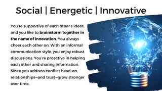 You’re supportive of each other’s ideas,
and you like to brainstorm together in
the name of innovation. You always
cheer each other on. With an informal
communication style, you enjoy robust
discussions. You’re proactive in helping
each other and sharing information.
Since you address conflict head-on,
relationships—and trust—grow stronger
over time.
Social | Energetic | Innovative
 